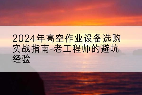 东川高空作业升降机厂家推荐-2024年高空作业设备选购实战指南-老工程师的避坑经验