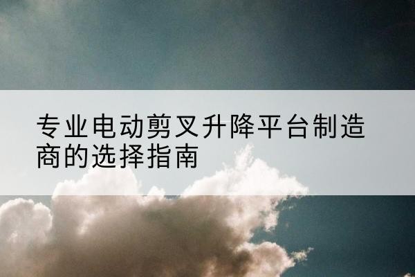 东川电动剪叉升降平台厂家-专业电动剪叉升降平台制造商的选择指南