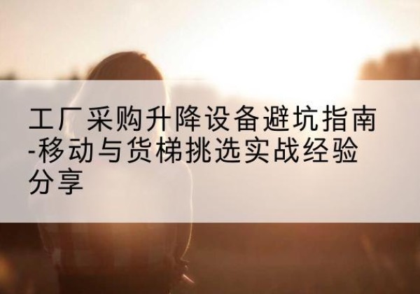 东川移动式升降机怎么选-工厂采购升降设备避坑指南-移动与货梯挑选实战经验分享