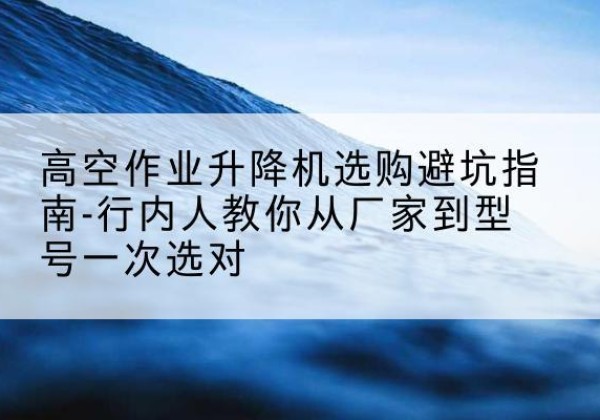 东川升降平台厂家-高空作业升降机选购避坑指南-行内人教你从厂家到型号一次选对