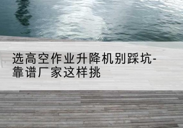 东川剪叉式升降机厂家-选高空作业升降机别踩坑-靠谱厂家这样挑