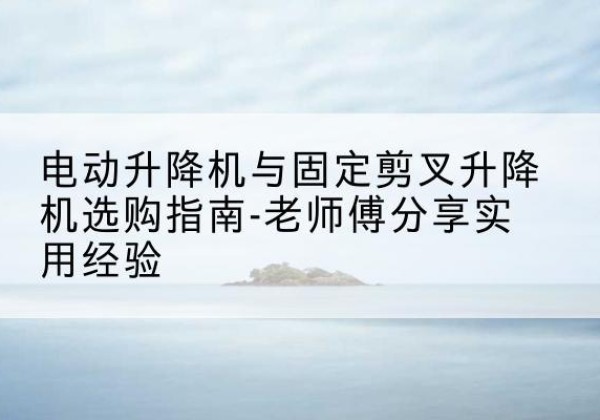 东川电动升降机怎么选-电动升降机与固定剪叉升降机选购指南-老师傅分享实用经验