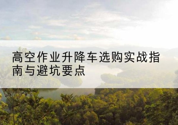 东川升降车怎么选-高空作业升降车选购实战指南与避坑要点