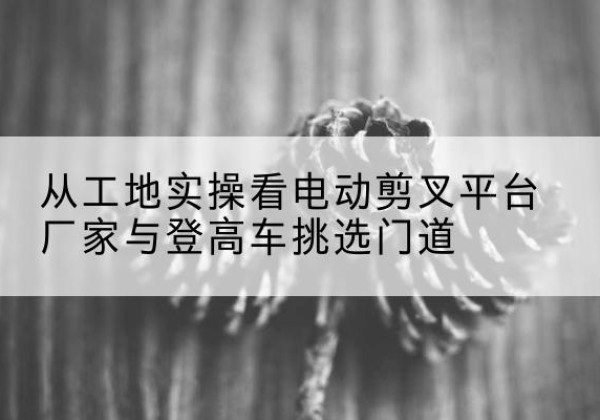 东川电动剪叉升降平台厂家-从工地实操看电动剪叉平台厂家与登高车挑选门道