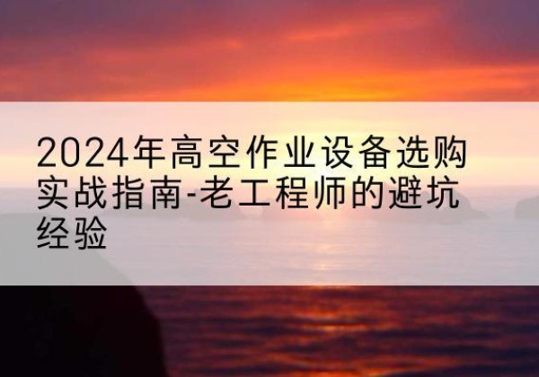 东川高空作业升降机厂家推荐-2024年高空作业设备选购实战指南-老工程师的避坑经验