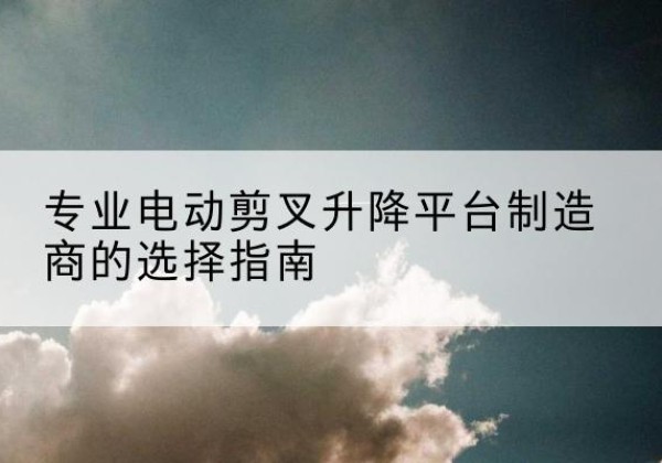 东川电动剪叉升降平台厂家-专业电动剪叉升降平台制造商的选择指南